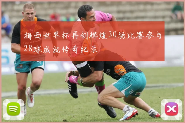 梅西世界杯再创辉煌30场比赛参与28球成就传奇纪录