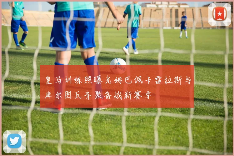 皇马训练照曝光姆巴佩卡雷拉斯与库尔图瓦齐聚备战新赛季