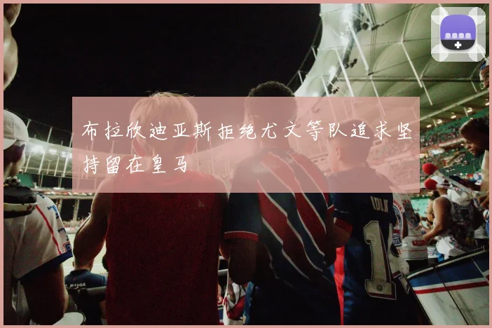 布拉欣迪亚斯拒绝尤文等队追求坚持留在皇马