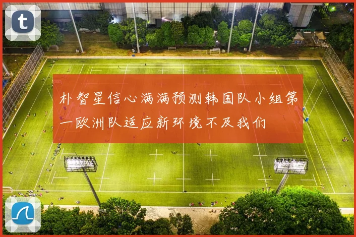 朴智星信心满满预测韩国队小组第一欧洲队适应新环境不及我们