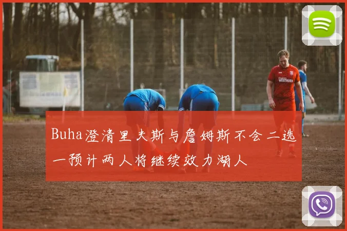 Buha澄清里夫斯与詹姆斯不会二选一预计两人将继续效力湖人