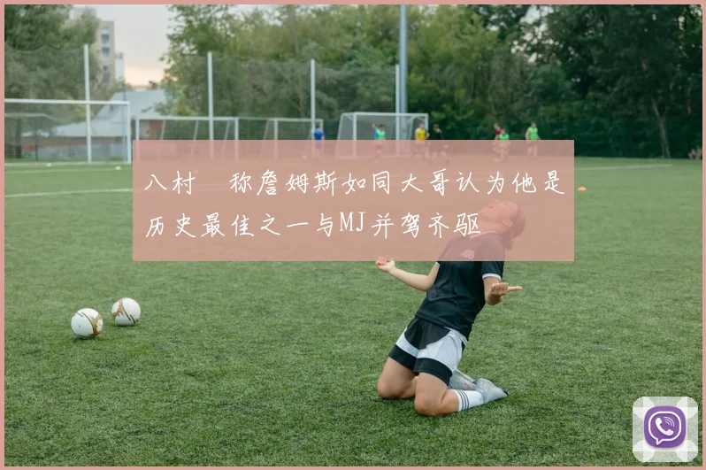 八村塁称詹姆斯如同大哥认为他是历史最佳之一与MJ并驾齐驱