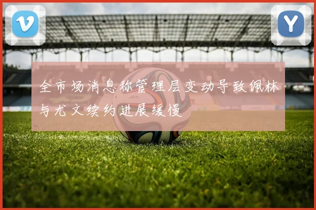 全市场消息称管理层变动导致佩林与尤文续约进展缓慢