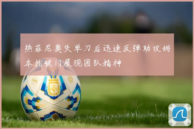 热菲尼奥失单刀后迅速反弹助攻姆本扎破门展现团队精神