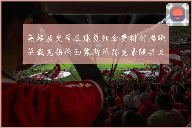 英超历史荷兰球员转会费排行揭晓范戴克领衔西蒙斯范赫克紧随其后