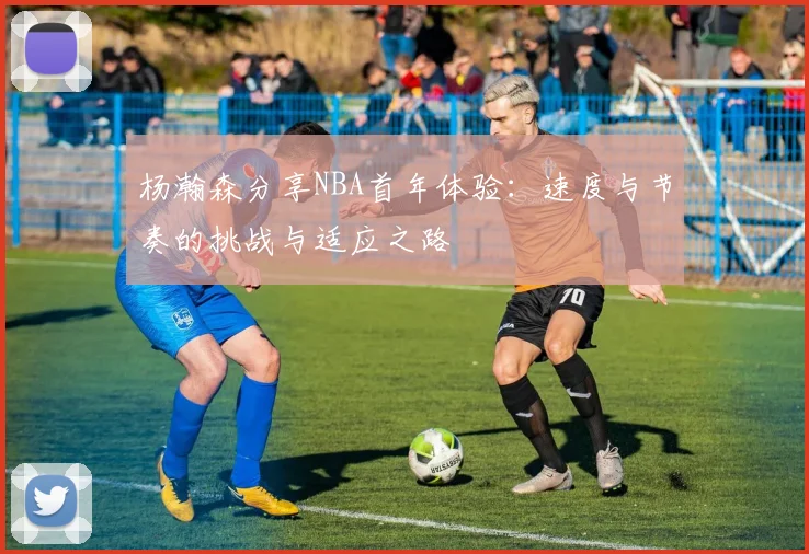 杨瀚森分享NBA首年体验：速度与节奏的挑战与适应之路