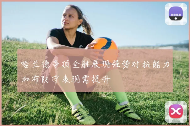 哈兰德争顶全胜展现强势对抗能力加布防守表现需提升