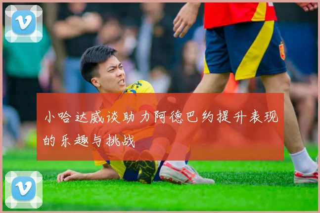 小哈达威谈助力阿德巴约提升表现的乐趣与挑战