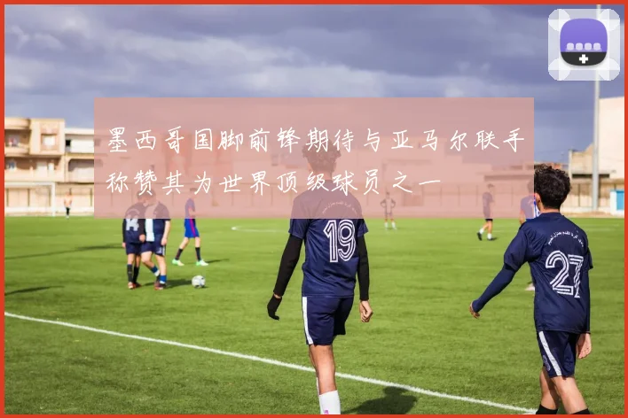 墨西哥国脚前锋期待与亚马尔联手称赞其为世界顶级球员之一