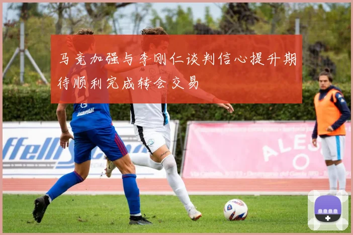 马竞加强与李刚仁谈判信心提升期待顺利完成转会交易