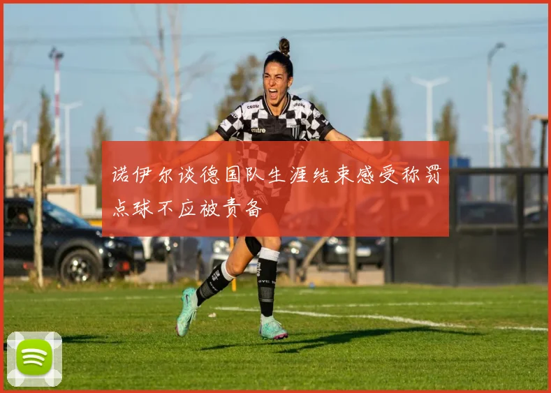 诺伊尔谈德国队生涯结束感受称罚点球不应被责备