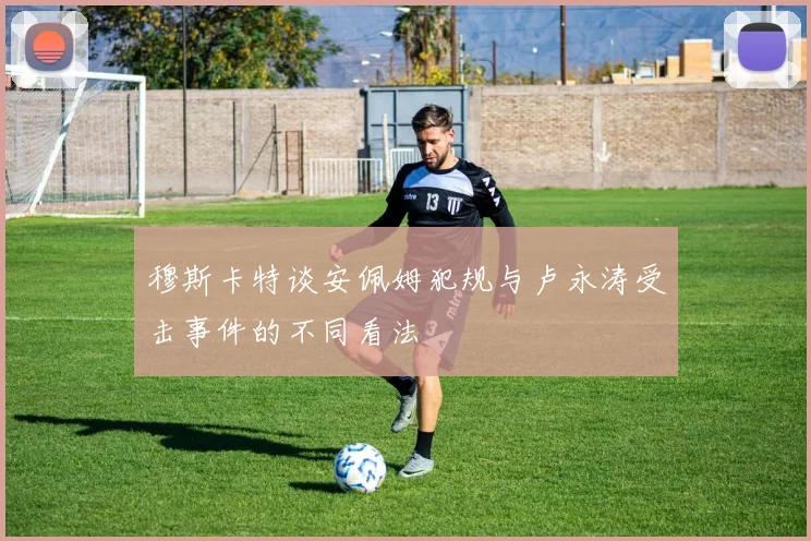 穆斯卡特谈安佩姆犯规与卢永涛受击事件的不同看法