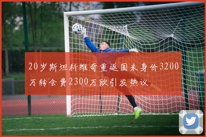 20岁斯坦科维奇重返国米身价3200万转会费2300万欧引发热议