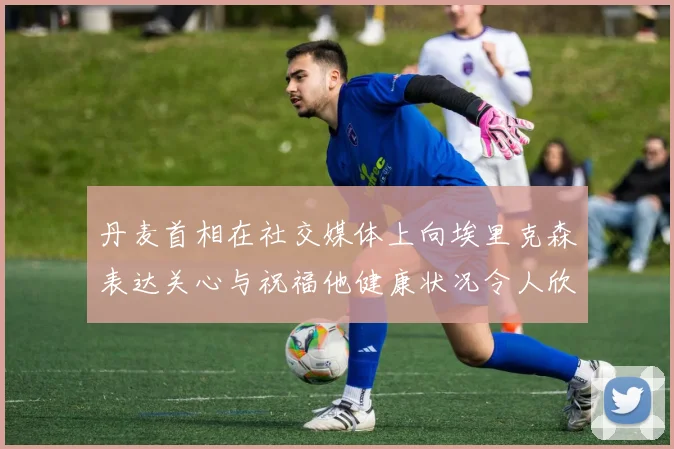 丹麦首相在社交媒体上向埃里克森表达关心与祝福他健康状况令人欣慰