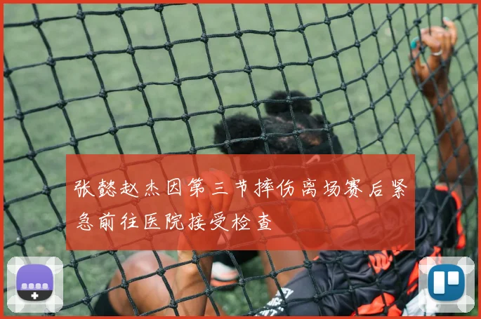 张懿赵杰因第三节摔伤离场赛后紧急前往医院接受检查