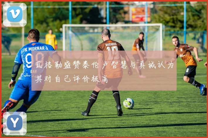 瓦格勒盛赞泰伦卢智慧与真诚认为其对自己评价极高