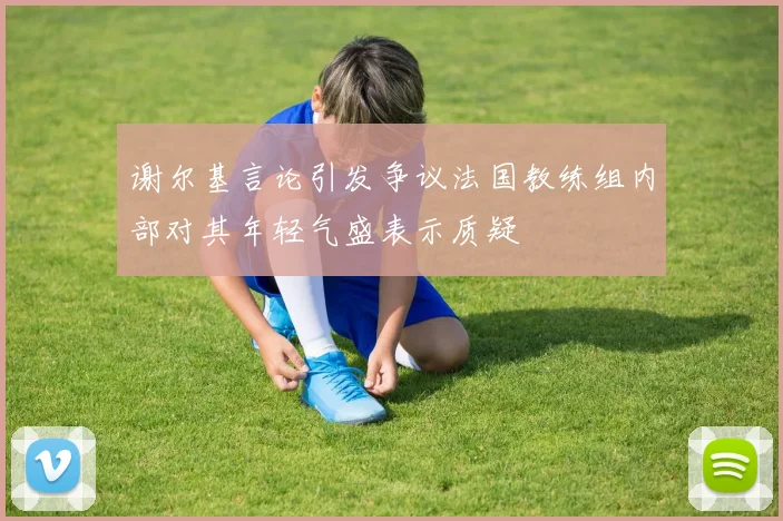 谢尔基言论引发争议法国教练组内部对其年轻气盛表示质疑