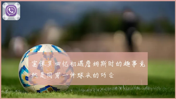富保罗回忆初遇詹姆斯时的趣事竟然是同穿一件球衣的巧合