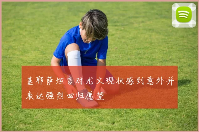基耶萨坦言对尤文现状感到意外并表达强烈回归愿望