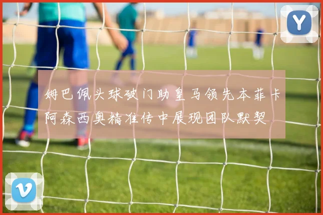 姆巴佩头球破门助皇马领先本菲卡阿森西奥精准传中展现团队默契