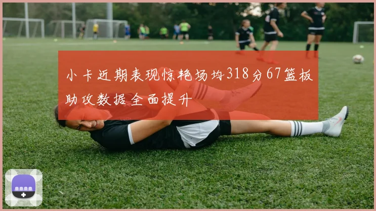 小卡近期表现惊艳场均318分67篮板助攻数据全面提升