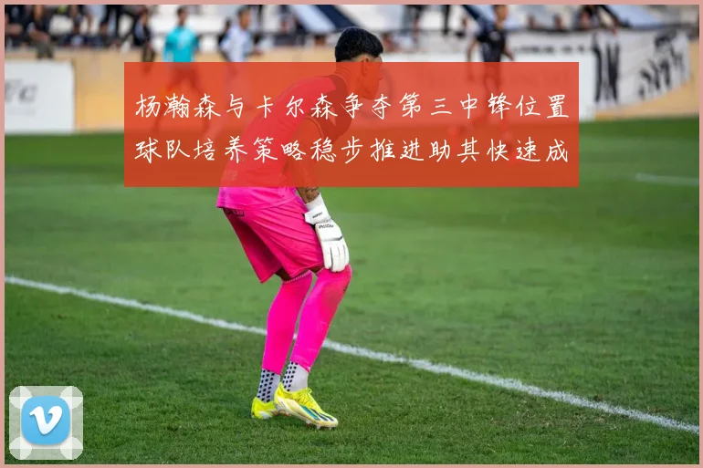 杨瀚森与卡尔森争夺第三中锋位置球队培养策略稳步推进助其快速成长