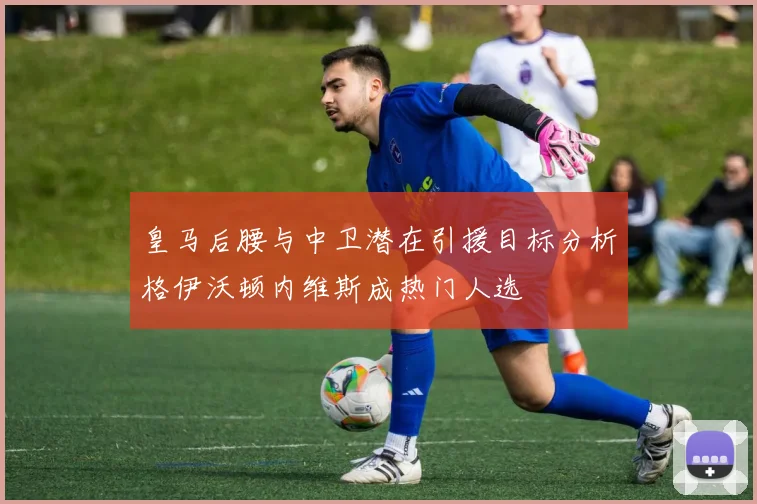 皇马后腰与中卫潜在引援目标分析格伊沃顿内维斯成热门人选